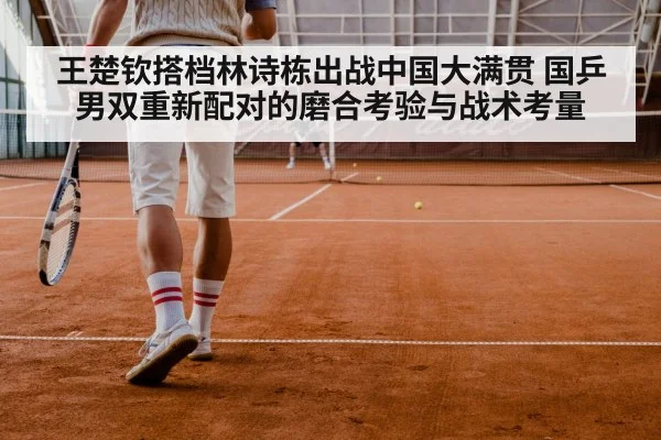 王楚钦搭档林诗栋出战中国大满贯 国乒男双重新配对的磨合考验与战术考量