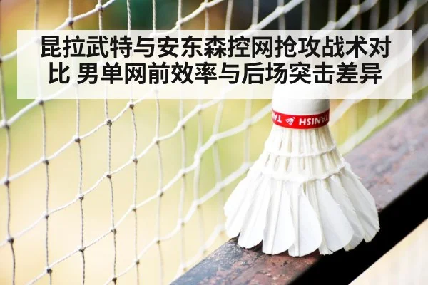 昆拉武特与安东森控网抢攻战术对比 男单网前效率与后场突击差异