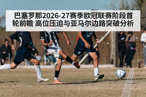 巴塞罗那2026-27赛季欧冠联赛阶段首轮前瞻 高位压迫与亚马尔边路突破分析